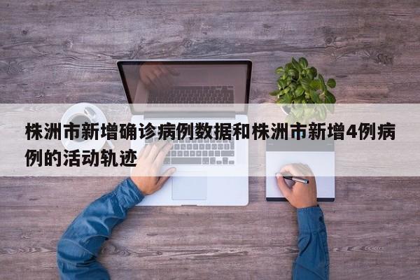 株洲市新增确诊病例数据和株洲市新增4例病例的活动轨迹