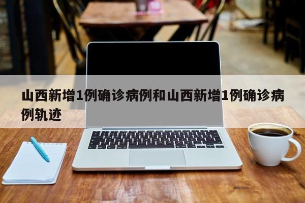 山西新增1例确诊病例和山西新增1例确诊病例轨迹