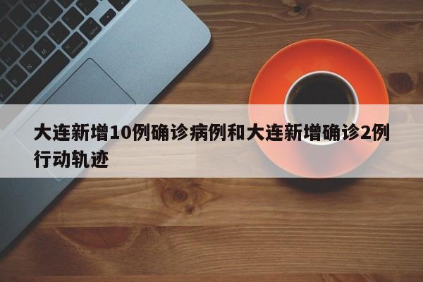 大连新增10例确诊病例和大连新增确诊2例行动轨迹