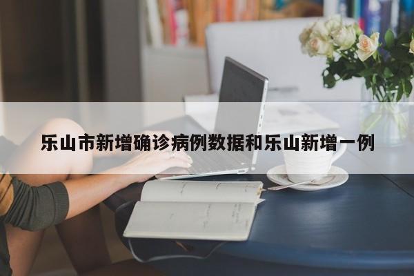 乐山市新增确诊病例数据和乐山新增一例