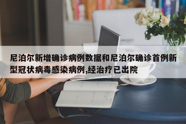 尼泊尔新增确诊病例数据和尼泊尔确诊首例新型冠状病毒感染病例,经治疗已出院