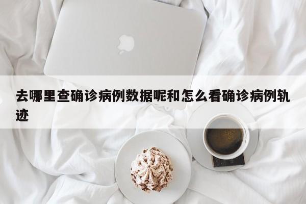 去哪里查确诊病例数据呢和怎么看确诊病例轨迹