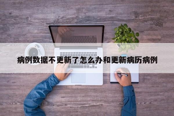 病例数据不更新了怎么办和更新病历病例