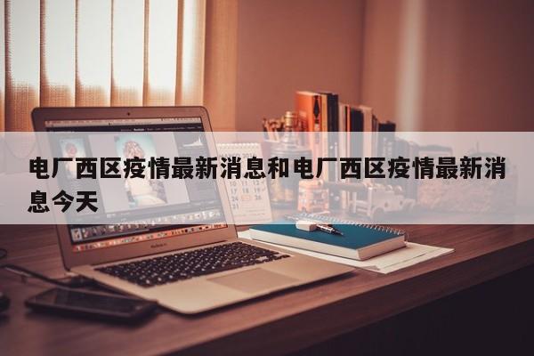 电厂西区疫情最新消息和电厂西区疫情最新消息今天