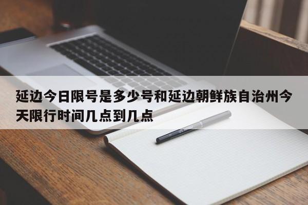 延边今日限号是多少号和延边朝鲜族自治州今天限行时间几点到几点