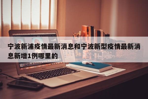 宁波新浦疫情最新消息和宁波新型疫情最新消息新增1例哪里的