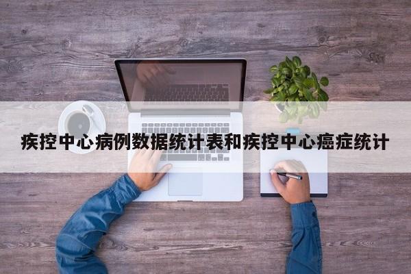 疾控中心病例数据统计表和疾控中心癌症统计