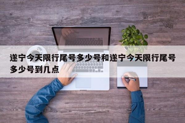 遂宁今天限行尾号多少号和遂宁今天限行尾号多少号到几点