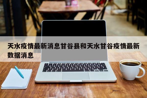 天水疫情最新消息甘谷县和天水甘谷疫情最新数据消息