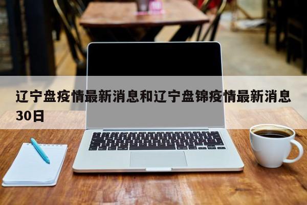 辽宁盘疫情最新消息和辽宁盘锦疫情最新消息30日