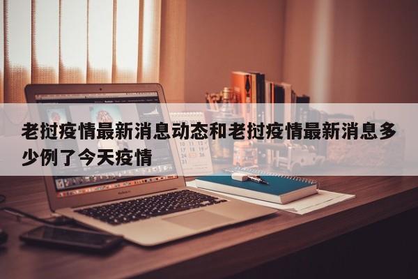 老挝疫情最新消息动态和老挝疫情最新消息多少例了今天疫情