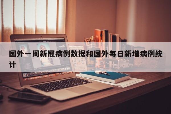 国外一周新冠病例数据和国外每日新增病例统计