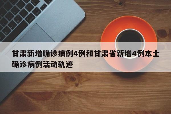 甘肃新增确诊病例4例和甘肃省新增4例本土确诊病例活动轨迹