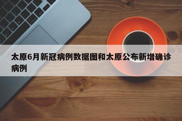 太原6月新冠病例数据图和太原公布新增确诊病例