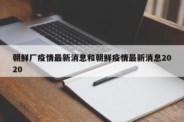 朝鲜厂疫情最新消息和朝鲜疫情最新消息2020