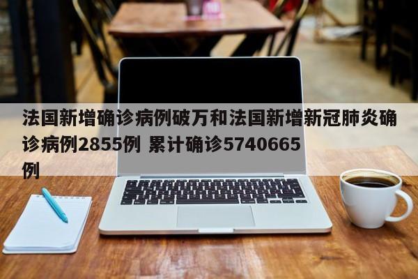 法国新增确诊病例破万和法国新增新冠肺炎确诊病例2855例 累计确诊5740665例