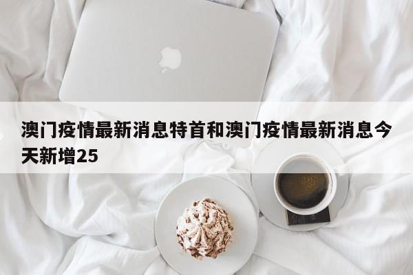 澳门疫情最新消息特首和澳门疫情最新消息今天新增25