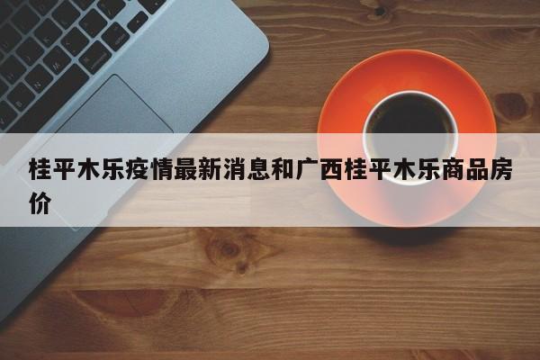 桂平木乐疫情最新消息和广西桂平木乐商品房价