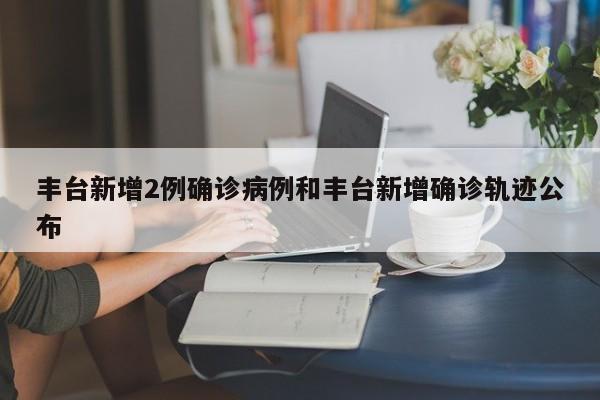 丰台新增2例确诊病例和丰台新增确诊轨迹公布