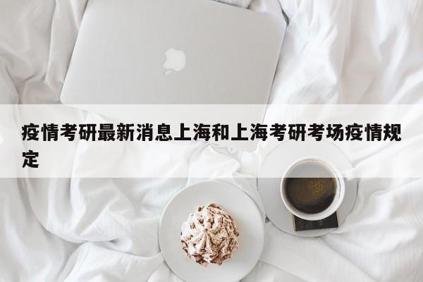 疫情考研最新消息上海和上海考研考场疫情规定