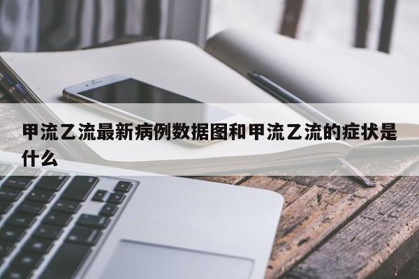 甲流乙流最新病例数据图和甲流乙流的症状是什么
