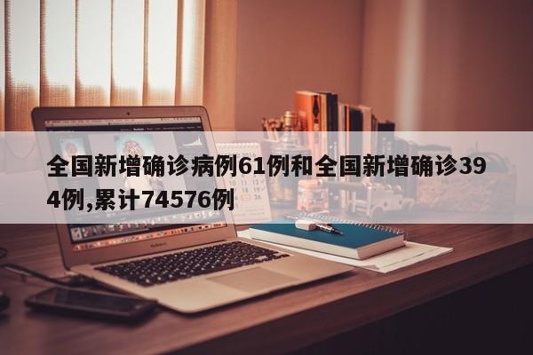 全国新增确诊病例61例和全国新增确诊394例,累计74576例