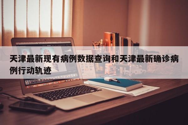 天津最新现有病例数据查询和天津最新确诊病例行动轨迹