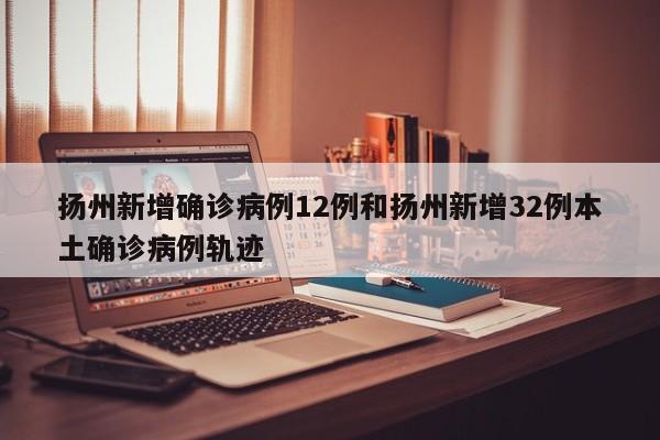 扬州新增确诊病例12例和扬州新增32例本土确诊病例轨迹