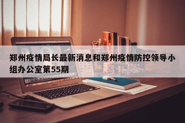 郑州疫情局长最新消息和郑州疫情防控领导小组办公室第55期
