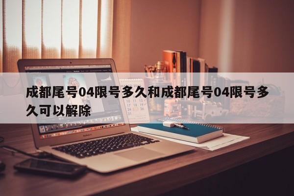 成都尾号04限号多久和成都尾号04限号多久可以解除