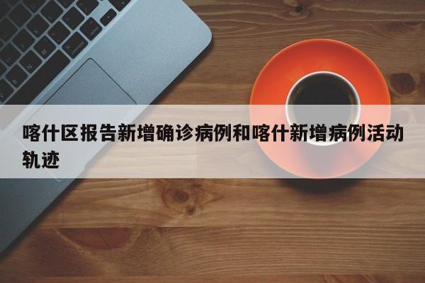 喀什区报告新增确诊病例和喀什新增病例活动轨迹