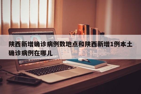 陕西新增确诊病例数地点和陕西新增1例本土确诊病例在哪儿