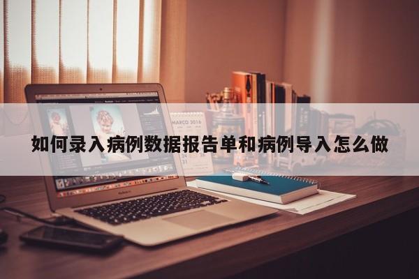 如何录入病例数据报告单和病例导入怎么做