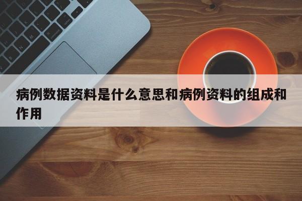病例数据资料是什么意思和病例资料的组成和作用