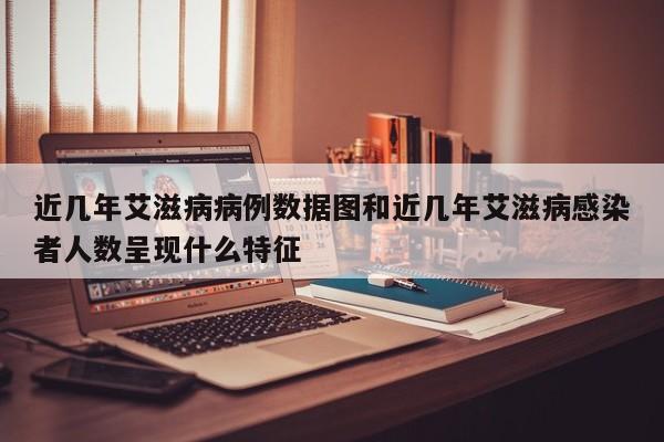 近几年艾滋病病例数据图和近几年艾滋病感染者人数呈现什么特征