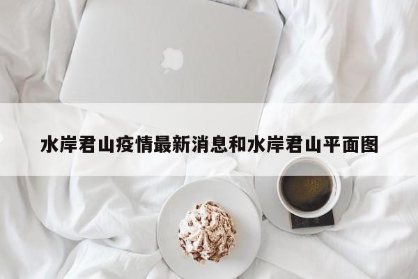 水岸君山疫情最新消息和水岸君山平面图