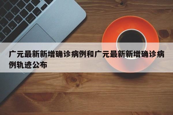 广元最新新增确诊病例和广元最新新增确诊病例轨迹公布
