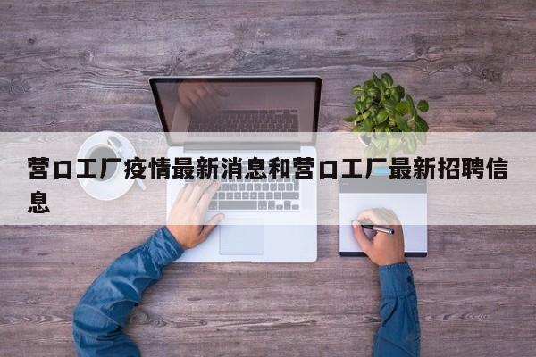营口工厂疫情最新消息和营口工厂最新招聘信息