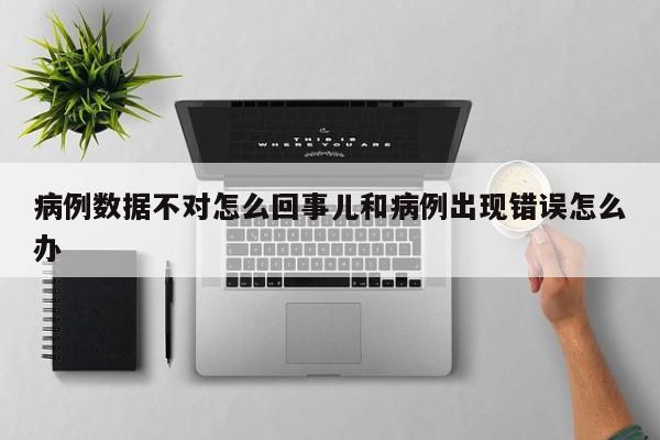 病例数据不对怎么回事儿和病例出现错误怎么办