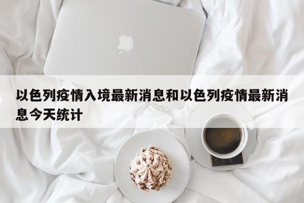 以色列疫情入境最新消息和以色列疫情最新消息今天统计