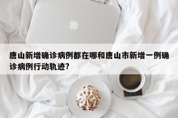唐山新增确诊病例都在哪和唐山市新增一例确诊病例行动轨迹?