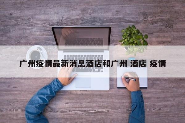 广州疫情最新消息酒店和广州 酒店 疫情