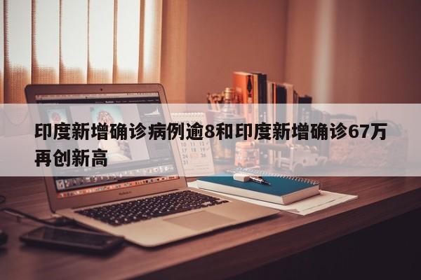 印度新增确诊病例逾8和印度新增确诊67万再创新高
