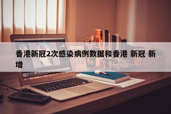 香港新冠2次感染病例数据和香港 新冠 新增