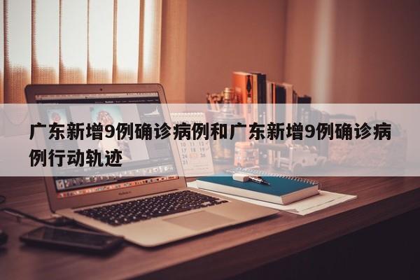 广东新增9例确诊病例和广东新增9例确诊病例行动轨迹