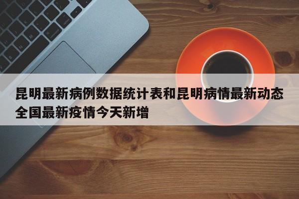 昆明最新病例数据统计表和昆明病情最新动态全国最新疫情今天新增