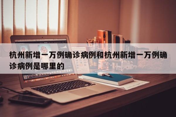 杭州新增一万例确诊病例和杭州新增一万例确诊病例是哪里的