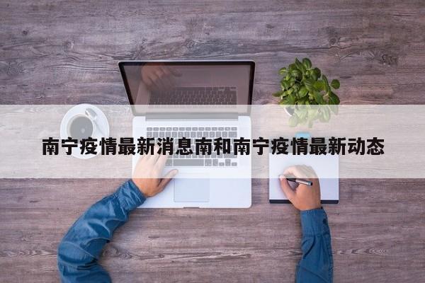 南宁疫情最新消息南和南宁疫情最新动态