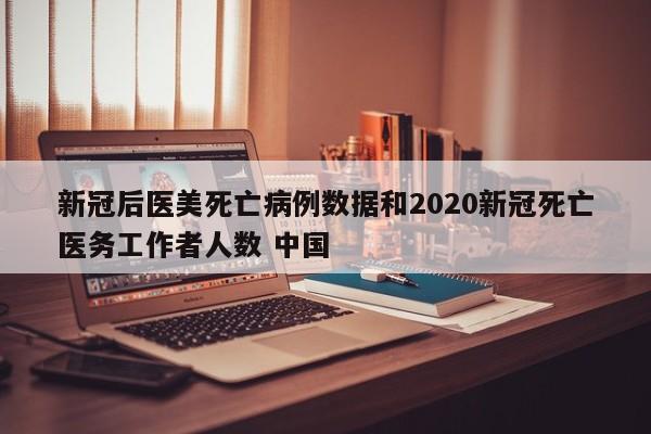新冠后医美死亡病例数据和2020新冠死亡医务工作者人数 中国