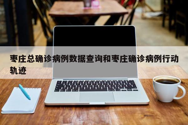 枣庄总确诊病例数据查询和枣庄确诊病例行动轨迹